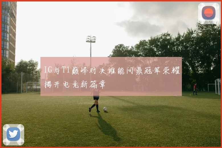 IG与T1巅峰对决谁能问鼎冠军荣耀揭开电竞新篇章