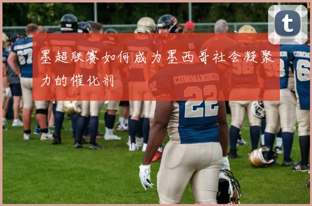 墨超联赛如何成为墨西哥社会凝聚力的催化剂