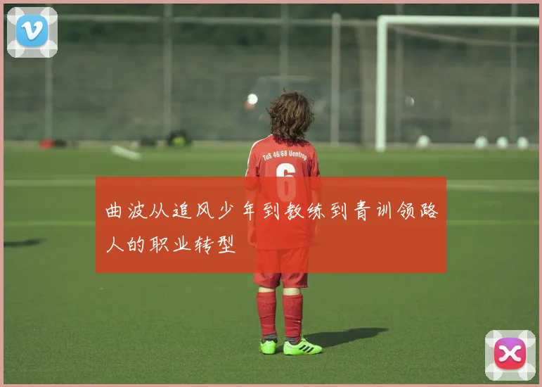 曲波从追风少年到教练到青训领路人的职业转型