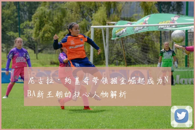 尼古拉·约基奇带领掘金崛起成为NBA新王朝的核心人物解析