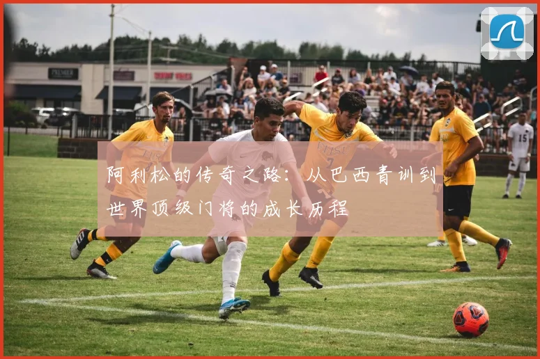 阿利松的传奇之路：从巴西青训到世界顶级门将的成长历程
