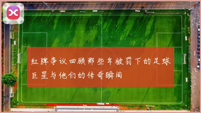 红牌争议回顾那些年被罚下的足球巨星与他们的传奇瞬间