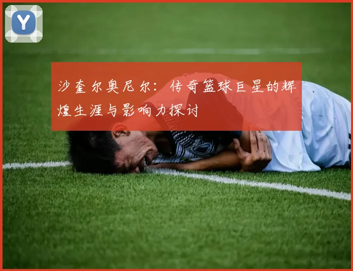 沙奎尔奥尼尔：传奇篮球巨星的辉煌生涯与影响力探讨