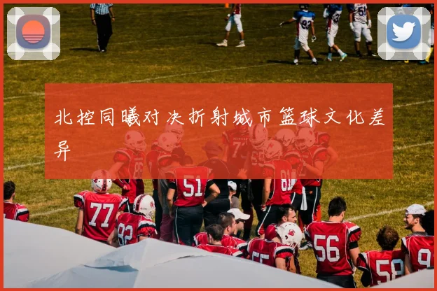 北控同曦对决折射城市篮球文化差异