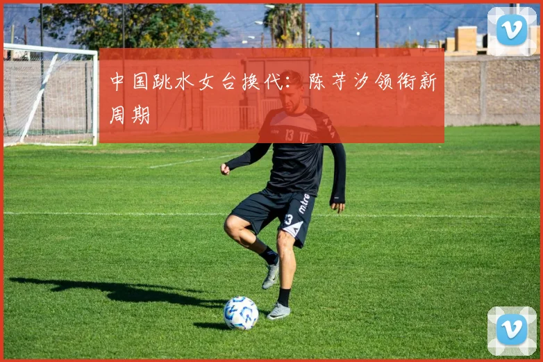 中国跳水女台换代：陈芋汐领衔新周期