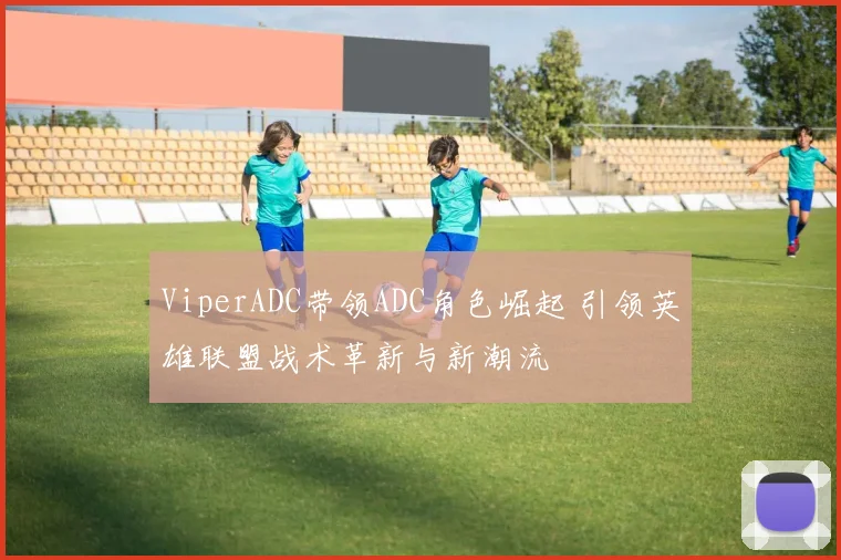 ViperADC带领ADC角色崛起 引领英雄联盟战术革新与新潮流