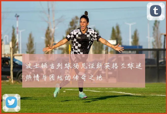 波士顿吉列球场见证新英格兰球迷热情与团结的传奇之地