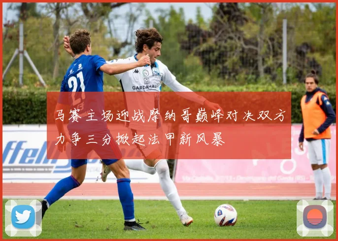 马赛主场迎战摩纳哥巅峰对决双方力争三分掀起法甲新风暴