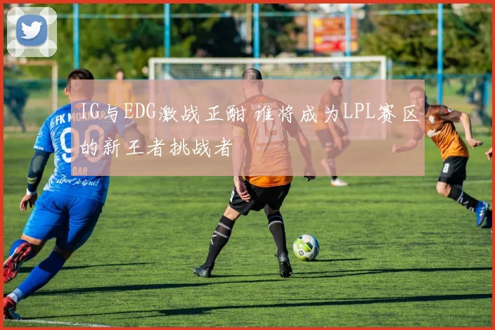 IG与EDG激战正酣 谁将成为LPL赛区的新王者挑战者