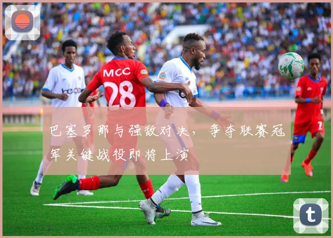 巴塞罗那与强敌对决，争夺联赛冠军关键战役即将上演