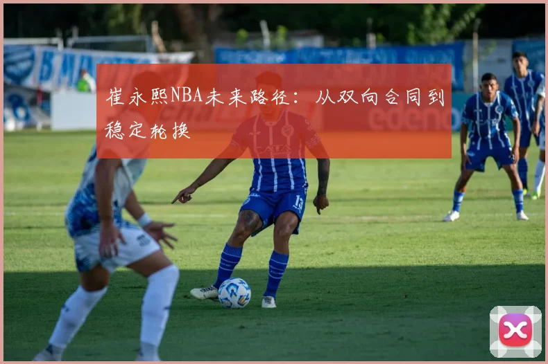 崔永熙NBA未来路径：从双向合同到稳定轮换